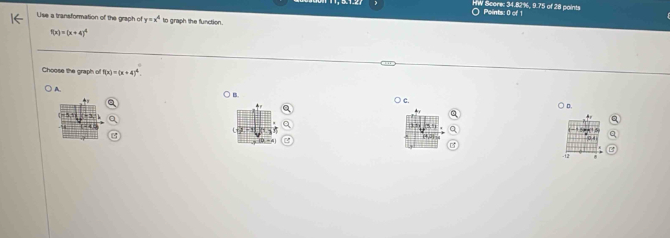 HW Score: 34.82%, 9.75 of 28 points
Points: 0 of 1
Use a transformation of the graph of y=x^4 to graph the function.
f(x)=(x+4)^4
Choose the graph of f(x)=(x+4)^4.
A.
B.
C.

D
+ y
-12