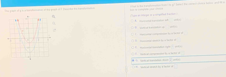 The graph of g is a transformation of the graph of f Describe the transformation bax to complete your choice What is the transformation from f to g? Select the correct choice below and fill in
(Type an integer or a simplified fraction )
A. Horizontal translation left unit(s)
^ nit(s)
B. Vertical translation up □
C- Horizontal compression by a factor of □
D. Horizontal stretch by a factor of □
E. Horizontal translation right 1 unit(S)
F. Vertical compression by a factor of □
G. Vertical translation down 2unit(s)
H. Vertical stretch by a factor of □