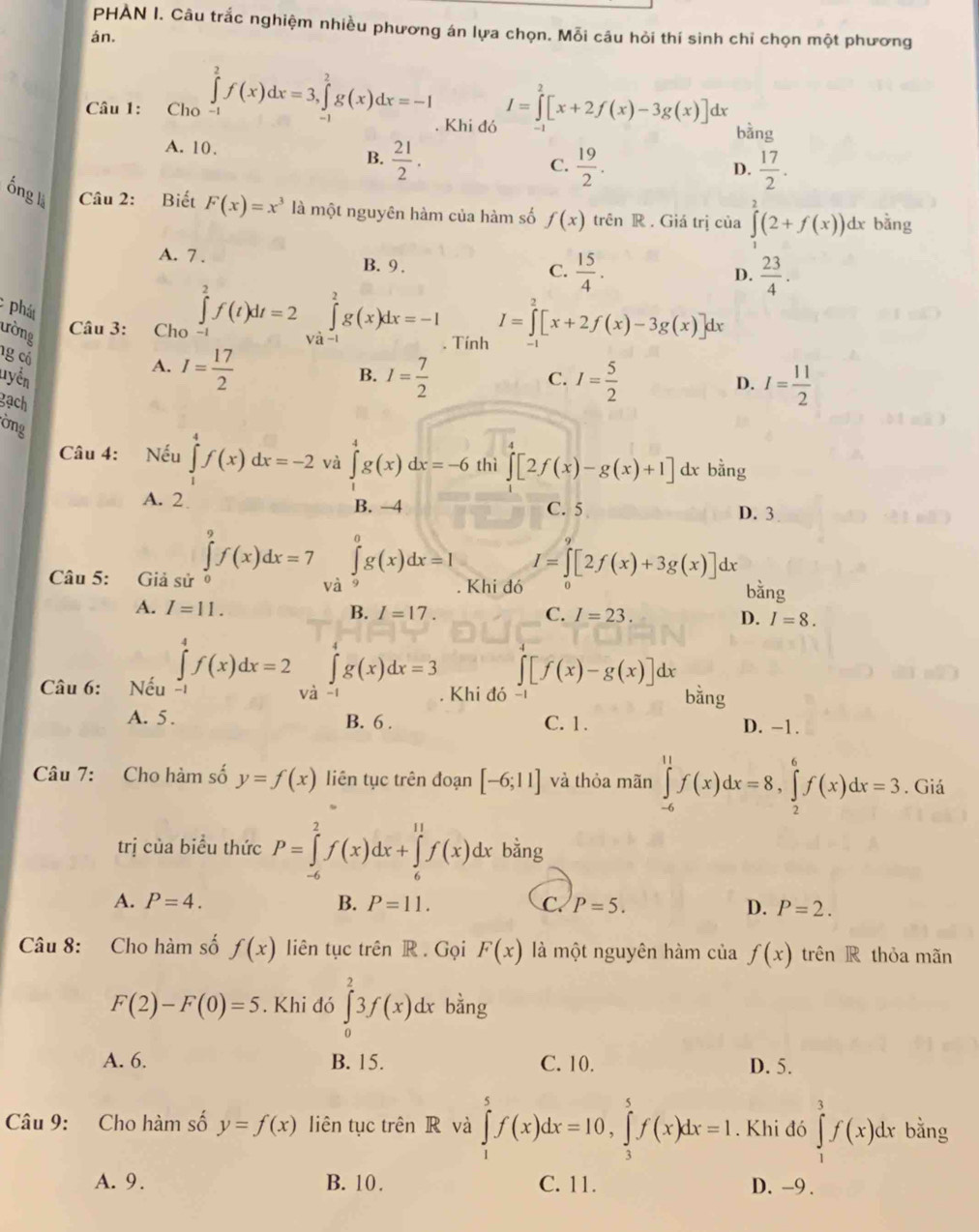 PHÀN I. Câu trắc nghiệm nhiều phương án lựa chọn. Mỗi câu hỏi thí sinh chỉ chọn một phương
án.
Câu 1: Cho ∈tlimits _(-1)^2f(x)dx=3,∈tlimits _(-1)^2g(x)dx=-1. Khi đó I=∈tlimits _2^(2[x+2f(x)-3g(x)]dx bàng
A. 10.
B. frac 21)2.  19/2 .  17/2 .
C.
D.
ống là Câu 2: Biết F(x)=x^3 là một nguyên hàm của hàm số f(x) trên R . Giá trị của ∈tlimits _1^(2(2+f(x)) dx bằng
A. 7 . B. 9 .
C. frac 15)4.  23/4 .
D.
Phát
ường Câu 3: Cho ∈tlimits _(-1)^2f(t)dt=2∈tlimits _(Va-1)^2g(x)dx=-1. Tính I=∈tlimits _0^(2[x+2f(x)-3g(x)]dx
ng có
A. I=frac 17)2
B. I= 7/2 
Tyển C. I= 5/2  D. I= 11/2 
gạch
ờng
Câu 4: Nếu ∈tlimits _1^4f(x)dx=-2 và ∈tlimits _0^4g(x)dx=-6 thì ∈t [2f(x)-g(x)+1] dx bằng
A. 2 B. -4 C. 5 D. 3
Câu 5: Giả sử ∈tlimits _0^9f(x)dx=7 ∈tlimits _a^0g(x)dx=I Khi đó I=∈tlimits _0^9[2f(x)+3g(x)]dx bằng
và
A. I=11.
B. I=17. C. I=23. D. I=8.
∈t [f(x)-g(x)]dx
Câu 6: Nếu ∈tlimits _(-1)^4f(x)dx=2 và ∈tlimits _0^4g(x)dx=3 Khi đó - bằng
A. 5 . B. 6 . C. 1. D. -1.
Câu 7: Cho hàm số y=f(x) liên tục trên đoạn [-6;11] và thỏa mãn ∈tlimits _(-6)^(11)f(x)dx=8,∈tlimits _2^6f(x)dx=3. Giá
trị của biểu thức P=∈tlimits _(-6)^2f(x)dx+∈tlimits _6^(11)f(x)dx bằng
A. P=4. B. P=11. C. P=5. D. P=2.
Câu 8: Cho hàm số f(x) liên tục trên R. Gọi F(x) là một nguyên hàm của f(x) trên R thỏa mãn
F(2)-F(0)=5. Khi đó ∈tlimits _0^23f(x)dx bằng
A. 6. B. 15. C. 10. D. 5.
Câu 9: Cho hàm số y=f(x) liên tục trên R và ∈tlimits _1^5f(x)dx=10,∈tlimits _3^5f(x)dx=1. Khi đó ∈tlimits _1^3f(x)dx bằng
A. 9. B. 10. C. 11. D. -9 .