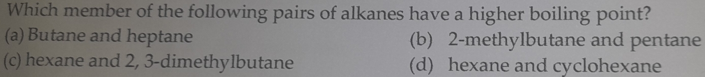 Which member of the following pairs of alkanes have a higher boiling point?
(a) Butane and heptane (b) 2 -methylbutane and pentane
(c) hexane and 2, 3 -dimethylbutane (d) hexane and cyclohexane