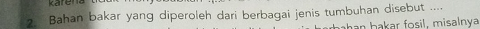 karen 
2. Bahan bakar yang diperoleh dari berbagai jenis tumbuhan disebut .... 
han bakar fosil, misalnya