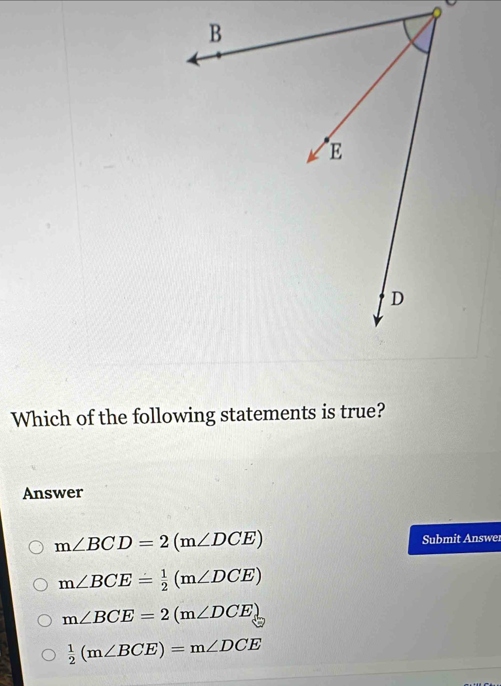 Which of the following statements is true?
Answer
m∠ BCD=2(m∠ DCE) Submit Answer
m∠ BCE= 1/2 (m∠ DCE)
m∠ BCE=2(m∠ DCE)
 1/2 (m∠ BCE)=m∠ DCE