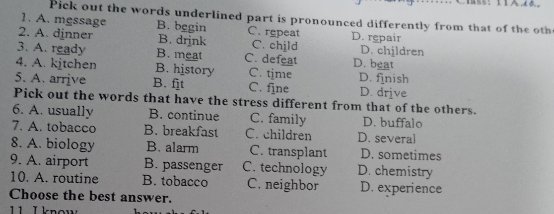 Pick out the words underlined part is pronounced differently from that of the oth
1. A. message B. begin C. repeat D. repair
2. A. dinner B. drink C. child D. children
3. A. ready B. meat C. defeat D. beat
4. A. kitchen B. history C. time D. finish
5. A. arrive B. fit C. fine D. drive
Pick out the words that have the stress different from that of the others.
6. A. usually B. continue C. family D. buffalo
7. A. tobacco B. breakfast C. children D. several
8. A. biology B. alarm C. transplant D. sometimes
9. A. airport B. passenger C. technology D. chemistry
10. A. routine B. tobacco C. neighbor D. experience
Choose the best answer.
11 I know