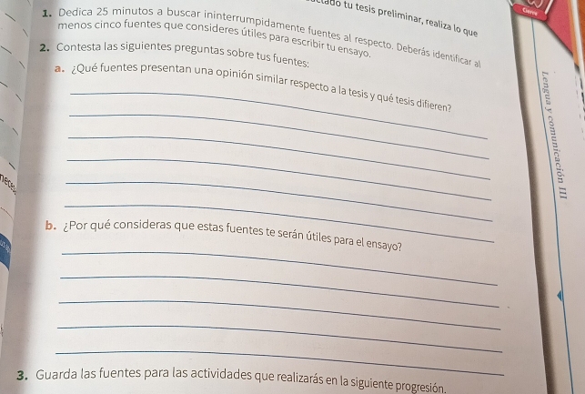 Clado tu tesis preliminar, realiza lo que 
1. Dedica 25 minutos a buscar ininterrumpidamente fuentes al respecto. Deberás identificar a 
menos cinco fuentes que consideres útiles para escribir tu ensayo 
2. Contesta las siguientes preguntas sobre tus fuentes; 
_ 
a ¿Qué fuentes presentan una opinión similar respecto a la tesis y qué tesis difieren 
_ 
_ 
_ 
_ 

_ 
be ¿Por qué consideras que estas fuentes te serán útiles para el ensayo? 
_ 
_ 
_ 
_ 
3. Guarda las fuentes para las actividades que realizarás en la siguiente progresión.