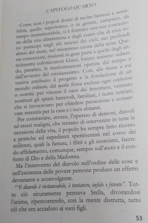 CAPITOLO QUARTO
Come tutti i popoli dotati di molta fantasia e sensi-
bilità, quello napoletano, o in genere, campano, da
tempo immemorabile, si è formato una sua concezio-
ne della vita ultraterrena e degli esseri che di essa so-
no partecipi negli alti recessi dei cieli, nei profondi
abissi del mare, nel misterioso cuore della terra. Que-
ste concezioni, risalenti in gran parte a quelle degli an-
tichissimi colonizzatori Greci, hanno resistito suben-
do, peraltro, le trasformazioni operate dal tempo e
dall’avvento del cristianesimo. Così, alle muse a cui
veniva attribuito il progetto e la fondazione di un
mondo ordinato, dal quale fosse esclusa ognú confusione 
o ascurità, per vincere il caos dei fenomeni, vennero
sostituiti gli spiriti benevoli, familiari, i numi tutelari,
che si invocavano per chiedere protezione e conser-
vare serenità per la casa e i suoi abitanti.
Per contrastare, invece, l’operato di demoni, diavoli
ed esseri maligni, che tentano di intervenire in tutte le
occasioni della vita, il popolo ha sempre fatto ricorso
a pratiche ed espedienti sperimentati nel corso dei
millenni, quali la fattura, i filtri e gli esorcismi, facen-
do affidamento, comunque, sempre sull’aiuto e il con-
forto di Dio e della Madonna.
Ma l'intervento del diavolo nell'ordine delle cose e
nell’esistenza delle povere persone produce un effetto
devastante e sconvolgente.
“ O diavolo è instancabile, è tentatore, infido e fetente”. Tut-
to ciò sicuramente pensava Stella, divorandosi
P’anima, ripercorrendo, con la mente distrutta, tutto
ciò che era accaduto ai suoi figli.
53