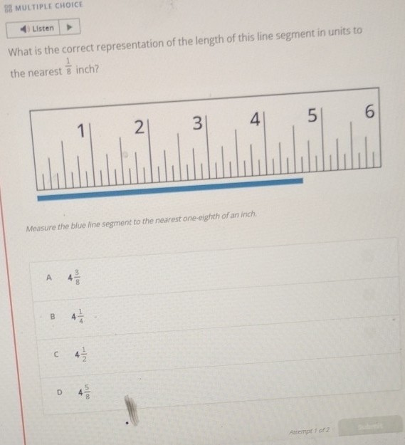 Listen
What is the correct representation of the length of this line segment in units to
the nearest  1/8  inch?
Measure the blue line segment to the nearest one-eighth of an inch.
A 4 3/8 
B 4 1/4 
C 4 1/2 
D 4 5/8 
Attempt 1 of 2 Submit