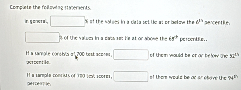 Complete the following statements. 
In general, □ % of the values in a data set lie at or below the 6^(th) percentile.
□ % of the values in a data set lie at or above the 68^(th) percentile.. 
If a sample consists of 700 test scores, □  □ of them would be at or below the 52^(th)
percentile. 
If a sample consists of 700 test scores, □ of them would be at or above the 94^(th)
percentile.