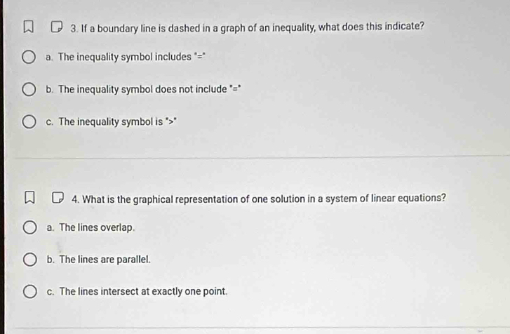 If a boundary line is dashed in a graph of an inequality, what does this indicate?
a. The inequality symbol includes "="
b. The inequality symbol does not include "="
c. The inequality symbol is ""
4. What is the graphical representation of one solution in a system of linear equations?
a. The lines overlap.
b. The lines are parallel.
c. The lines intersect at exactly one point.