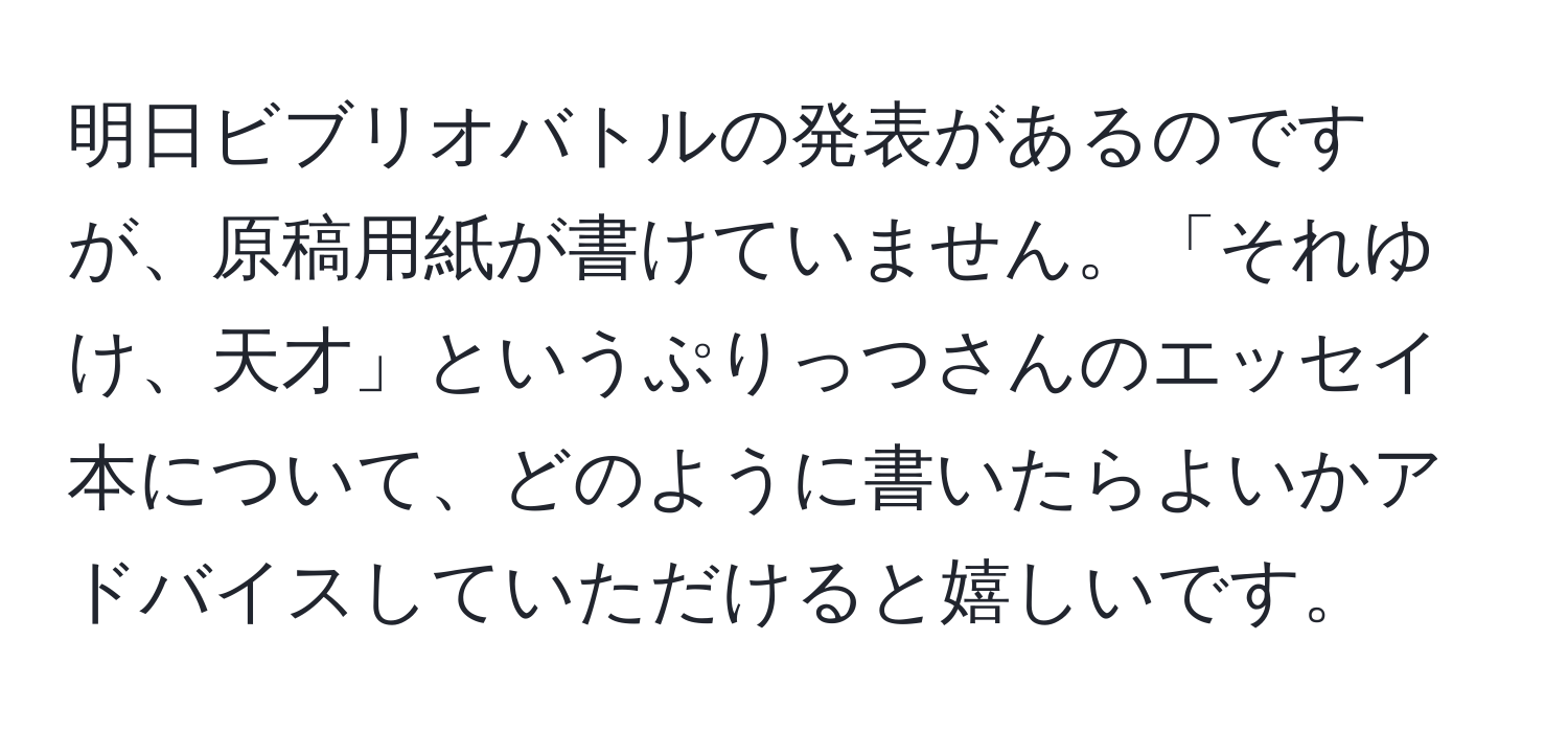 明日ビブリオバトルの発表があるのですが、原稿用紙が書けていません。「それゆけ、天才」というぷりっつさんのエッセイ本について、どのように書いたらよいかアドバイスしていただけると嬉しいです。