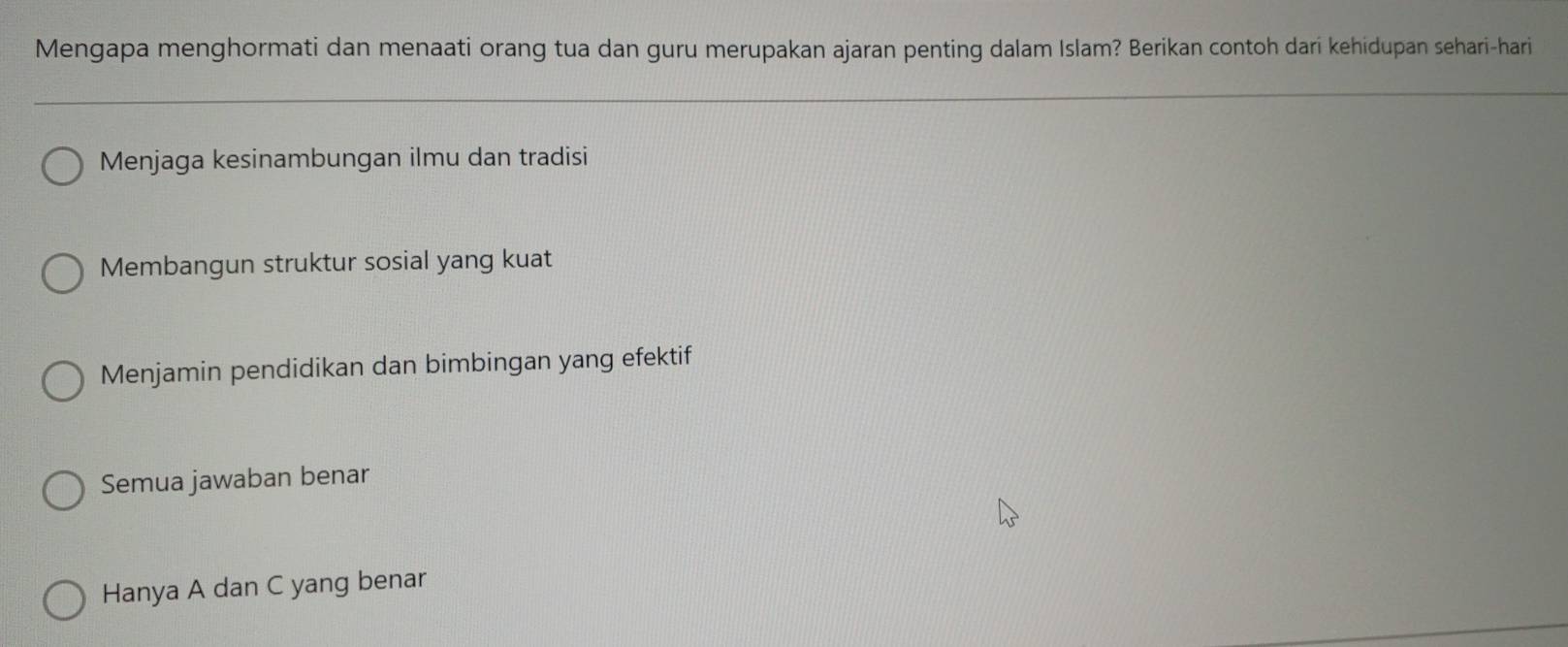 Mengapa menghormati dan menaati orang tua dan guru merupakan ajaran penting dalam Islam? Berikan contoh dari kehidupan sehari-hari
Menjaga kesinambungan ilmu dan tradisi
Membangun struktur sosial yang kuat
Menjamin pendidikan dan bimbingan yang efektif
Semua jawaban benar
Hanya A dan C yang benar