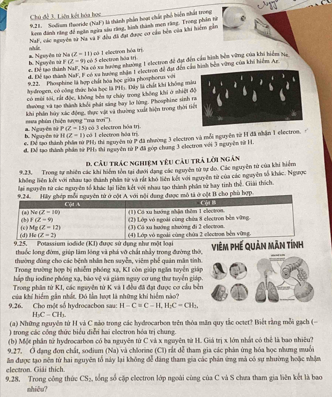 Chủ đề 3. Liên kết hóa học
9.21. Sodium fluoride (NaF) là thành phần hoạt chất phổ biển nhất trong
kem đánh răng để ngăn ngừa sâu răng, hình thành men răng. Trong phân tử
NaF, các nguyên tử Na và F đều đã đạt được cơ cầu bền của khí hiểm gần
nhất.
a. Nguyên tử Na (Z=11) có 1 electron hóa trị.
b. Nguyên tử F(Z=9) có 5 electron hóa trj.
c. Để tạo thản La có xu hướng nhường 1 electron đề đạt đến cấu hình bền vững của khí hiểm Ne,
d. Để tạo thành NaF, F có xu hướng nhận 1 electron đề đạt đến cầu hình bền vững của khí hiểm Ar.
9.22. Phosphine là hợp chất hóa học giữa phosphorus với
hydrogen, có công thức hóa học là PH₃. Đây là chất khí không mà
có mùi tỏi, rất độc, không bền tự cháy trong không khí ở nhiệt đ
thường và tạo thành khổi phát sáng bay lơ lửng. Phosphine sinh r
khi phân hủy xác động, thực vật và thường xuất hiện trong thời ti
mưa phùn (hiện tượng “ma trơi”).
a. Nguyên tử P(Z=15) có 3 electron hóa trị.
b. Nguyên tử H(Z=1) có 1 electron hóa trị.
c. Để tạo thành phân tử PH₃ thì nguyên tử P đã nhường 3 electron và mỗi nguyên tử H đã nhận 1 electron.
d. Để tạo thành phân tử PH₃ thì nguyên tử P đã góp chung 3 electron với 3 nguyên tử H.
D. câU trác nghiệM YêU càU trả lời ngán
9.23. Trong tự nhiên các khí hiểm tồn tại dưới dạng các nguyên tử tự do. Các nguyên tử của khí hiểm
không liên kết với nhau tạo thành phân tử và rất khó liên kết với nguyên tử của các nguyên tố khác. Ngược
lại nguyên tử các nguyên tố khác lại liên kết với nhau tạo thành phân tử hay tinh thể. Giải thích.
9.24. Hãy ghép mỗi nguyên tử ở cột A với nội dung được mô tả ở cột B cho phù hợp.
Cột A Cột B
(a) Ne (Z=10) (1) Có xu hướng nhận thêm 1 electron.
(b) F(Z=9) (2) Lớp vỏ ngoài cùng chứa 8 electron bền vững.
(c) Mg(Z=12) (3) Có xu hướng nhường đi 2 electron.
(d) He(Z=2) (4) Lớp vỏ ngoài cùng chứa 2 electron bền vững.
9.25. Potassium iodide (KI) được sử dụng như một loại
thuốc long đờm, giúp làm lỏng và phá vỡ chất nhầy trong đường thở, ViêM phế QUản mãn tính
thường dùng cho các bệnh nhân hen suyễn, viêm phế quản mãn tính
Trong trường hợp bị nhiễm phóng xạ, KI còn giúp ngăn tuyến giáp
hấp thụ iodine phóng xạ, bảo vệ và giảm nguy cơ ung thư tuyển giáp
Trong phân tử KI, các nguyên tử K và I đều đã đạt được cơ cầu bề
của khí hiếm gần nhất. Đó lần lượt là những khí hiểm nào?
9.26. Cho một số hydrocacbon sau: H-Cequiv C-H,H_2C=CH_2,
H_3C-CH_3.
(a) Những nguyên tử H và C nảo trong các hydrocarbon trên thỏa mãn quy tắc octet? Biết rằng mỗi gạch (−
) trong các công thức biểu diễn hai electron hóa trị chung.
(b) Một phân tử hydrocarbon có ba nguyên tử C và x nguyên tử H. Giá trị x lớn nhất có thể là bao nhiêu?
9.27. Ở dạng đơn chất, sodium (Na) và chlorine (Cl) rất dễ tham gia các phản ứng hóa học nhưng muối
ăn được tạo nên từ hai nguyên tố này lại không dễ dàng tham gia các phản ứng mả có sự nhường hoặc nhận
electron. Giải thích.
9.28. Trong công thức CS_2 2, tổng số cặp electron lớp ngoài cùng của C và S chưa tham gia liên kết là bao
nhiêu?