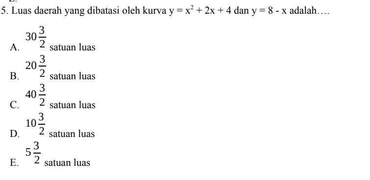 Luas daerah yang dibatasi oleh kurva y=x^2+2x+4 dan y=8-x adalah…
A. 30 3/2  satuan luas
B. 20 3/2  satuan luas
C. 40 3/2  satuan luas
D. 10 3/2  satuan luas
E. 5 3/2  satuan luas