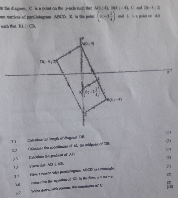 in the diagram. C is a point on the y-axis such that A(0;4),B(4;-4).C and D(-4;2)
are vartices of parallelogram ABCD. K. is the point (0;-2 1/4 ) and L is a point on AB
such that XLparallel CB.
(3)
3.1 Calculate the length of disgonal DB.
(3)
3.2 Calculate the coordinates of M, the midpoint of DB.
(3)
3.3 Calculate the gradient of AD.
(3)
3.4 Prove that AD⊥ AB.
(1)
3.5 Give a reason why parallelogram ABCD is a rectangle.
3.6 Determine the equation of KL in the form y=mx+c.
(2)
(3)
3.7 Write down, with reasons, the coordinates of C.
[18]