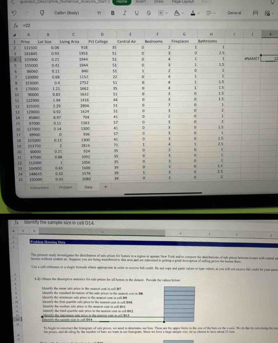 quarasci_Descriptive_Numerical_Analysis_Start 2 Home insert Draw Page Layout
Calibri (Body) 11 B I U S General
(_ _ 22
Identify the sample size in cell D14.
D t
G
Problém Housing Data
The present study investigates the distribution of sale prices for homes in a region in upstate New York and to compare the distributions of sale prices between homes with central ai
homes without central air. Suppose you are being transferred to this area and are interested in getting a good description of selling prices for homes there
Use a cell reference or a single formula where appropriate in order to receive full credit. Do not copy and paste values or type values, as you will not receive full credit for your answ
1-2) Obtain the descriptive statistics for sale prices for all homes in the dataset. Provide the values below:
Identify the mean sale price to the nearest cent in cell D7
Identify the standard deviation of the sale prices to the nearest cent in D8
. ldentify the minimum sale price to the nearest cent in cell D9
w Identify the first quartile sale price to the nearest cent in cell D10.
11 ldentify the median sale price to the nearest cent in cell D11
ldentify the third quartile sale price to the nearest cent in cell D12.
D dentify the maximum sale price to the nearest cent in cell D13
Identify the sample size in cell D14
15
To begin to construct the histogram of sale prices, we need to determine our bins. These are the upper limits to the size of the bars on the x-axis. We do this by calculating the ran
the prices, and dividing by the number of bars we want in our histogram. Since we have a large sample size, let us choose to have about 25 bins.