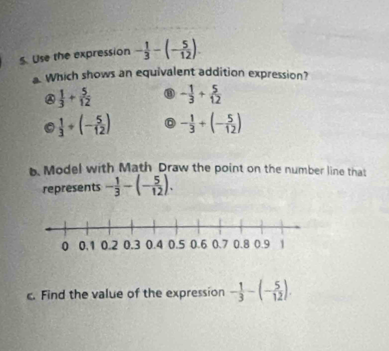 Use the expression - 1/3 -(- 5/12 ). 
a. Which shows an equivalent addition expression?
 1/3 + 5/12 
③ - 1/3 + 5/12 
a  1/3 +(- 5/12 )
- 1/3 +(- 5/12 )
b. Model with Math Draw the point on the number line that
represents - 1/3 -(- 5/12 ). 
. Find the value of the expression - 1/3 -(- 5/12 ).