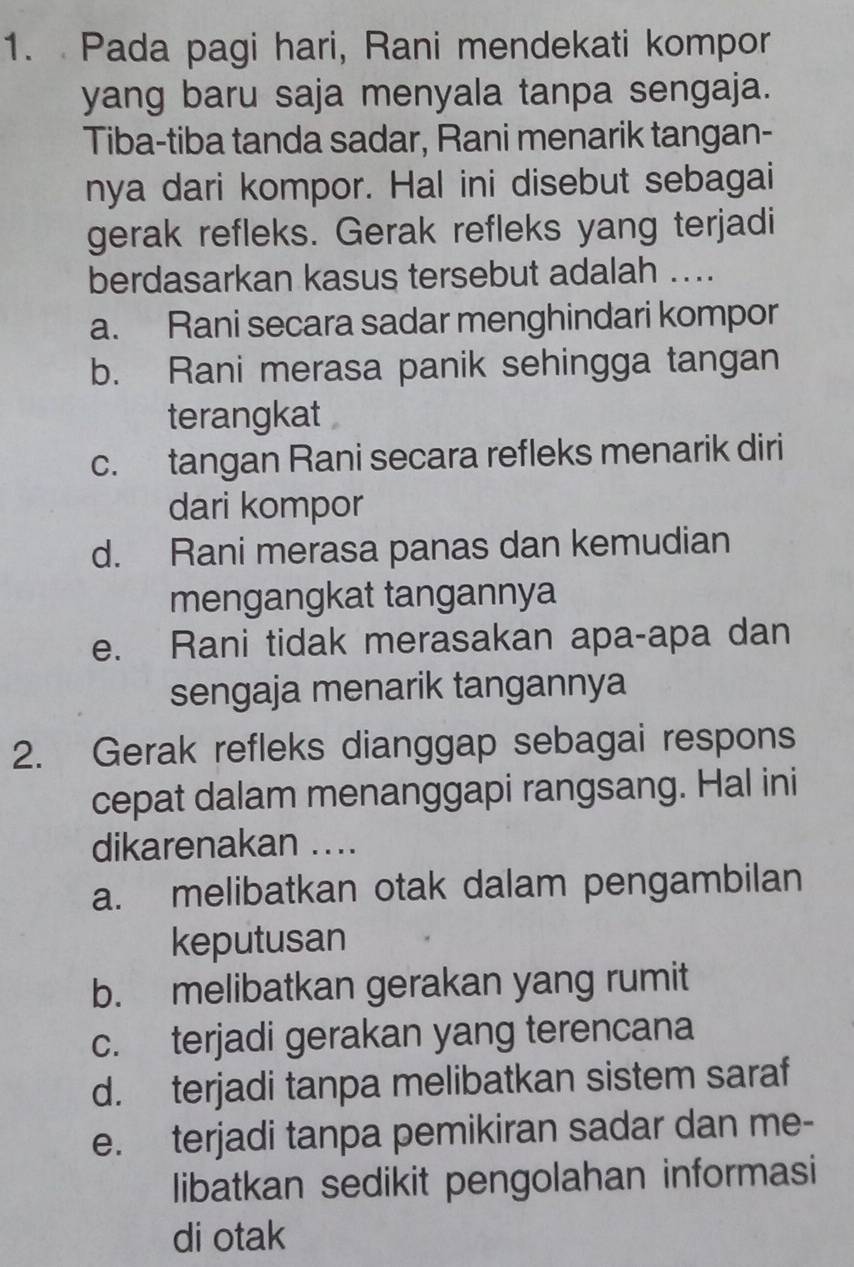 Pada pagi hari, Rani mendekati kompor
yang baru saja menyala tanpa sengaja.
Tiba-tiba tanda sadar, Rani menarik tangan-
nya dari kompor. Hal ini disebut sebagai
gerak refleks. Gerak refleks yang terjadi
berdasarkan kasus tersebut adalah ....
a. Rani secara sadar menghindari kompor
b. Rani merasa panik sehingga tangan
terangkat
c. tangan Rani secara refleks menarik diri
dari kompor
d. Rani merasa panas dan kemudian
mengangkat tangannya
e. Rani tidak merasakan apa-apa dan
sengaja menarik tangannya
2. Gerak refleks dianggap sebagai respons
cepat dalam menanggapi rangsang. Hal ini
dikarenakan ....
a. melibatkan otak dalam pengambilan
keputusan
b. melibatkan gerakan yang rumit
c. terjadi gerakan yang terencana
d. terjadi tanpa melibatkan sistem saraf
e. terjadi tanpa pemikiran sadar dan me-
libatkan sedikit pengolahan informasi
di otak