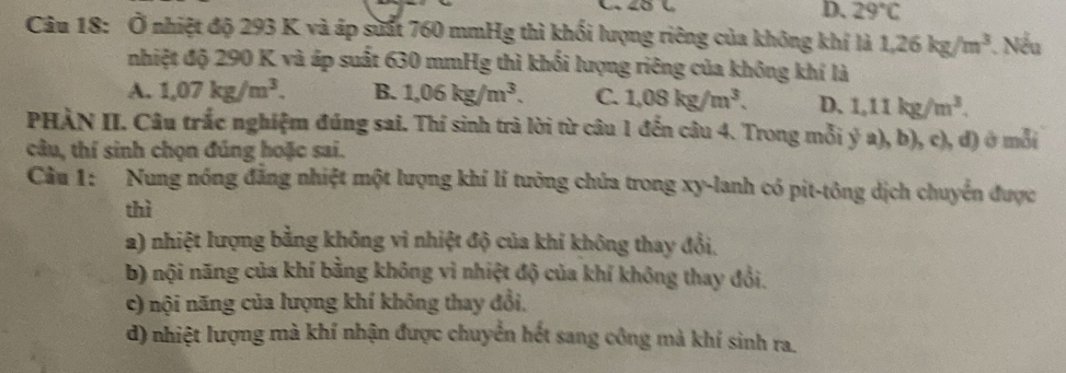 D、 29°C
Câu 18: Ở nhiệt độ 293 K và áp suất 760 mmHg thì khối lượng riêng của không khí là 1,26kg/m^3. Nếu
nhiệt độ 290 K và áp suất 630 mmHg thì khối lượng riêng của không khí là
A. 1,07kg/m^3. B. 1.06kg/m^3. C. 1,08kg/m^3. D, 1.11kg/m^3. 
PHÀN II. Câu trắc nghiệm đúng sai. Thí sinh trà lời từ câu 1 đến câu 4. Trong mỗi ý a), b), c), đ) ở mỗi
câu, thí sinh chọn đúng hoặc sai.
Câu 1: Nung nóng đẳng nhiệt một lượng khí lí tưởng chứa trong xy -lanh có pit-tông dịch chuyển được
thì
2) nhiệt lượng bằng không vì nhiệt độ của khi không thay đổi.
b) nội năng của khí bằng không vì nhiệt độ của khí không thay đổi.
c) nội năng của lượng khí không thay đổi,
d) nhiệt lượng mà khí nhận được chuyển hết sang công mà khí sinh ra.