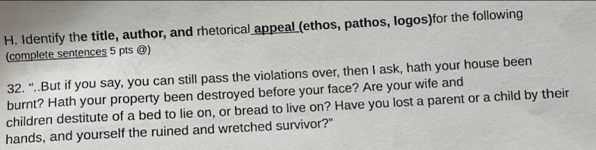 Identify the title, author, and rhetorical appeal (ethos, pathos, logos)for the following 
(complete sentences 5 pts @) 
32. “..But if you say, you can still pass the violations over, then I ask, hath your house been 
burnt? Hath your property been destroyed before your face? Are your wife and 
children destitute of a bed to lie on, or bread to live on? Have you lost a parent or a child by their 
hands, and yourself the ruined and wretched survivor?"