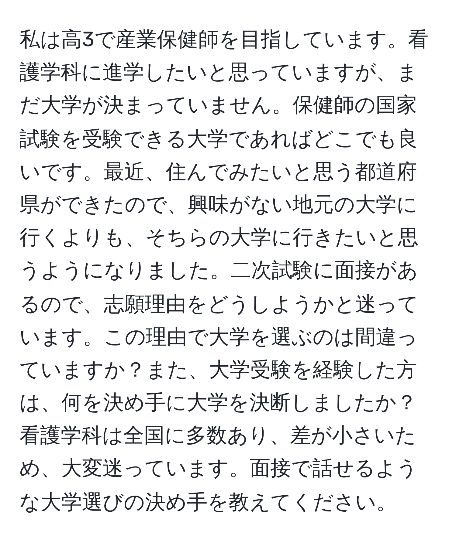 私は高3で産業保健師を目指しています。看護学科に進学したいと思っていますが、まだ大学が決まっていません。保健師の国家試験を受験できる大学であればどこでも良いです。最近、住んでみたいと思う都道府県ができたので、興味がない地元の大学に行くよりも、そちらの大学に行きたいと思うようになりました。二次試験に面接があるので、志願理由をどうしようかと迷っています。この理由で大学を選ぶのは間違っていますか？また、大学受験を経験した方は、何を決め手に大学を決断しましたか？看護学科は全国に多数あり、差が小さいため、大変迷っています。面接で話せるような大学選びの決め手を教えてください。