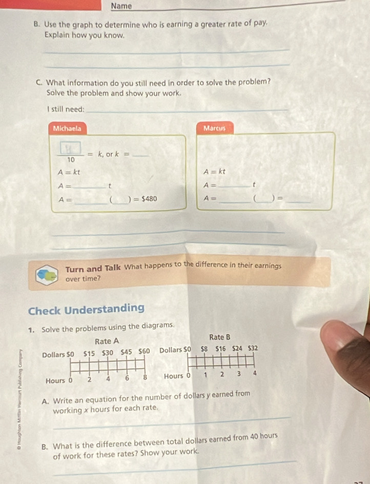 Name 
B. Use the graph to determine who is earning a greater rate of pay. 
Explain how you know. 
_ 
_ 
C. What information do you still need in order to solve the problem? 
Solve the problem and show your work. 
I still need:_ 
Michaela Marcus 
, or k= _
A=kt
A=kt
A= _t
A= _t 
_ 
_
A=  ) =$480 A= __ )=_ 
Turn and Talk What happens to the difference in their earnings 
over time? 
Check Understanding 
1. Solve the problems using the diagrams. 
Rate B 
ollars $0 $8 $16 $24 $32
Hours 0 1 2 3 4
A. Write an equation for the number of dollars y earned from
5
_ 
working x hours for each rate. 
B. What is the difference between total dollars earned from 40 hours
_ 
of work for these rates? Show your work.