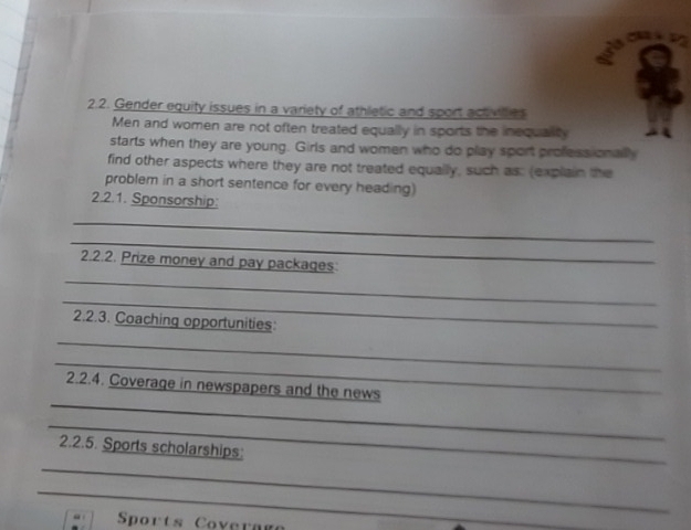 Gender equity issues in a variety of athletic and sport activilies 
Men and women are not often treated equally in sports the inequality 
starts when they are young. Girls and women who do play sport professionally 
find other aspects where they are not treated equally, such as: (explain the 
problem in a short sentence for every heading) 
2.2.1. Sponsorship: 
_ 
_ 
_ 
2.2.2. Prize money and pay packages 
_ 
2.2.3. Coaching opportunities: 
_ 
_ 
_ 
2.2.4. Coverage in newspapers and the news 
_ 
_ 
2.2.5. Sports scholarships: 
_ 
Sports Covera g