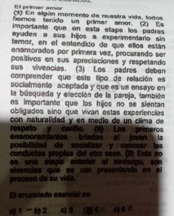 AL
El primer amor
1) En algún momento de nuestra vida, todos
hemos tenido un primer amor. (2) Es
importante que en esta etapa los padres
ayuden a sus hijos a experimentario sin 
temor, en el entendido de que ellos están
enamorados por primera vez, procurando ser
positivos en sus apreciaciones y respetando
sus vivencias. (3) Los padres deben
comprender que este tipo de relación es
socialmente aceptada y que es un ensayo en
la búsqueda y elección de la pareja, también
es importante que los hijos no se sientan 
obligados sino que vivan estas experiencias
con naturalidad y en medio de un clima de
respeto y cariño. (4) Los primeros
enamoramientos brínden al joven la
posibilidad de socializar y conocer las
conductas propías del otro sexo. (3) Esta no
es una étapa anterior al noviazgo, son
vivencias que se van presentando en el
proceso de su vida.
El enunciado esencial es:
a) 1 -b) 2 e) 3 C 43 e) 6*