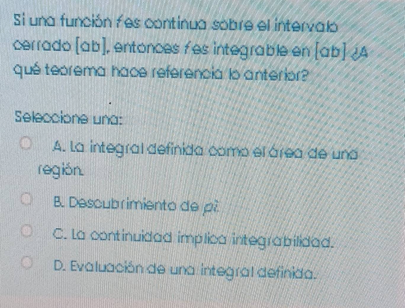 Si una función f es continua sobre el intervalo
cerrado [ab] , entonces fes integrable en [ab]
quê teorema hace referencia lo anterior?
Seleccione una:
A. La integral definida como el área de una
región.
B. Descubrimiento de p?
C. La continuidad implica integrabilidad.
D. Evaluación de una integral definida.