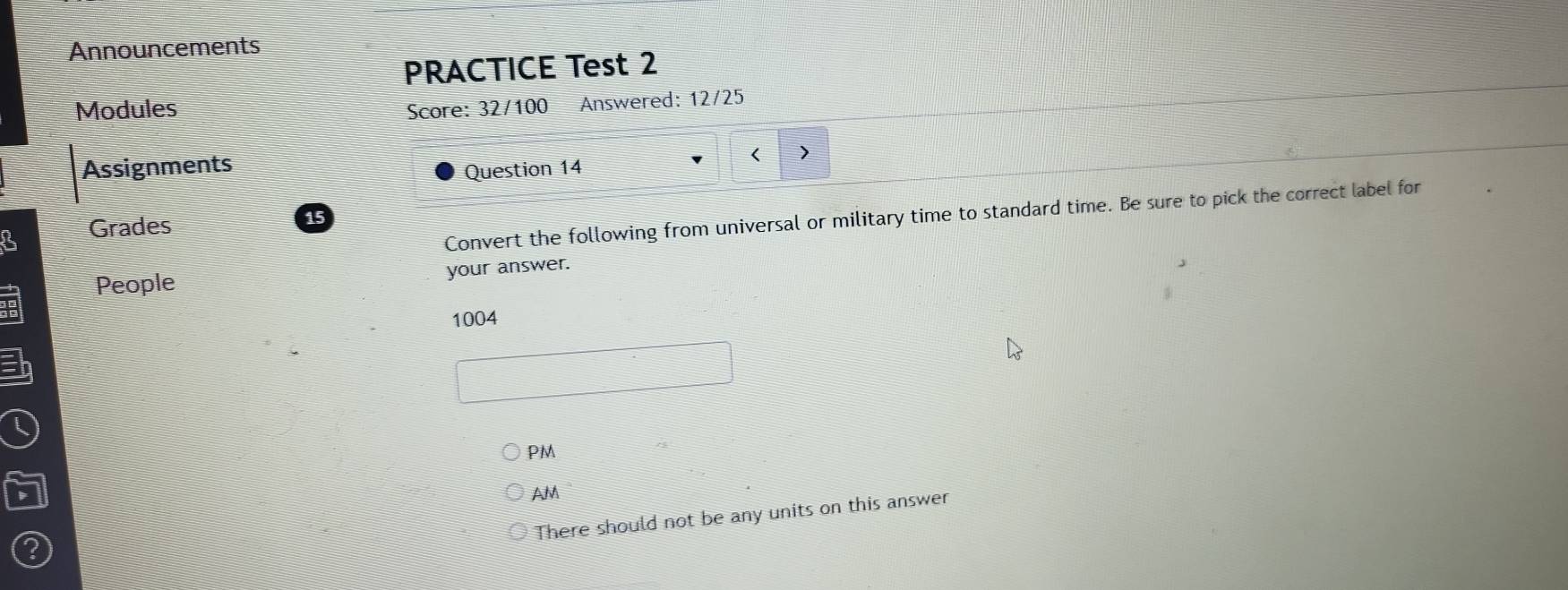 Announcements
PRACTICE Test 2
Modules Score: 32/100 Answered: 12/25
)
Assignments
Question 14
Convert the following from universal or military time to standard time. Be sure to pick the correct label for
3 Grades
15
People your answer.
1004
a
PM
AM
There should not be any units on this answer