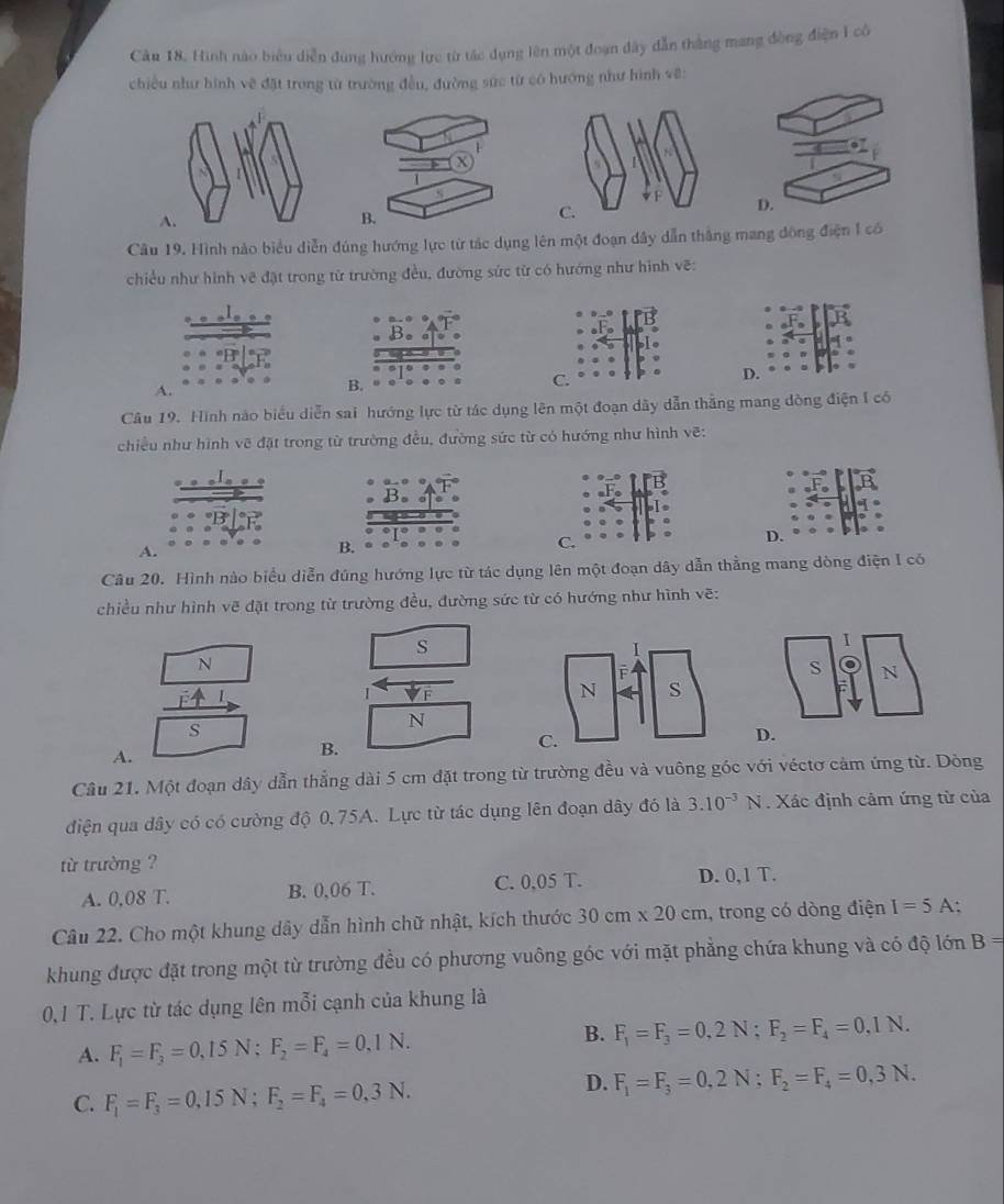 Cău 18, Hình nào biểu diễn dung hướng lực từ tác dụng lên một đoạn dây dẫn thắng mang đòng điện 1 cô
chiều như hình vệ đặt trong từ trường đều, đường sức từ có hướng như hình về:
Câu 19. Hình nào biểu diễn đúng hướng lực từ tác dụng lên một đoạn dây dẫn thắng mang đông điện 1 có
chiều như hình vẽ đặt trong từ trường đều, đường sức từ có hướng như hình vẽ:
A.
Câu 19. Hình nào biểu diễn sai hướng lực từ tác dụng lên một đoạn dãy dẫn thắng mang dòng điện I có
chiều như hình vẽ đặt trong từ trường đều, đường sức từ có hướng như hình vẽ:
A.
Câu 20. Hình nào biểu diễn đúng hướng lực từ tác dụng lên một đoạn dây dẫn thẳng mang dòng điện I có
chiều như hình vẽ đặt trong từ trường đều, đường sức từ có hướng như hình vẽ:
s
I
N
S N
I VF
s
N
D.
A.
B.
Câu 21. Một đoạn dây dẫn thẳng dài 5 cm đặt trong từ trường đều và vuông góc với véctơ cảm ứng từ. Dòng
điện qua dây có có cường độ 0, 75A. Lực từ tác dụng lên đoạn dây đó là 3.10^(-3)N 5   Xác định cảm ứng từ của
từ trường ?
A. 0,08 T. B. 0,06 T. C. 0,05 T. D. 0,1 T.
Câu 22. Cho một khung dây dẫn hình chữ nhật, kích thước 30cm* 20cm , trong có dòng điện I=5A
khung được đặt trong một từ trường đều có phương vuông góc với mặt phẳng chứa khung và có độ lớn B=
0,1 T. Lực từ tác dụng lên mỗi cạnh của khung là
A. F_1=F_3=0,15N;F_2=F_4=0.1N.
B. F_1=F_3=0,2N;F_2=F_4=0,1N.
C. F_1=F_3=0,15N;F_2=F_4=0,3N.
D. F_1=F_3=0,2N;F_2=F_4=0,3N.