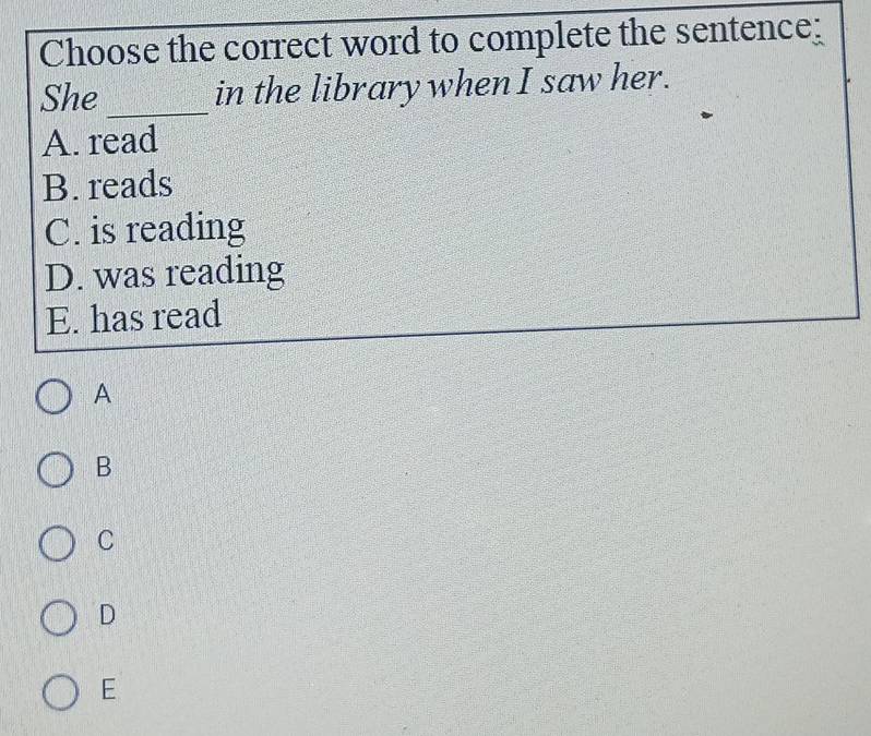 Choose the correct word to complete the sentence:
She _in the library when I saw her.
A. read
B. reads
C. is reading
D. was reading
E. has read
A
B
C
D
E