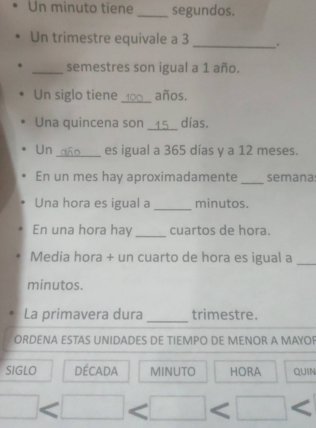 Un minuto tiene 
_segundos. 
Un trimestre equivale a 3 _ 
. 
_semestres son igual a 1 año. 
Un siglo tiene _años. 
Una quincena son __ 15 __ días. 
Un _es igual a 365 días y a 12 meses. 
En un mes hay aproximadamente _semanas 
Una hora es igual a _minutos. 
En una hora hay _cuartos de hora. 
Media hora + un cuarto de hora es igual a_ 
minutos. 
La primavera dura _trimestre. 
ORDENA ESTAS UNIDADES DE TIEMPO DE MENOR A MAYOR 
SIGLO DÉcADA MINUTO HORA QUIN 
(□)° 
□ 
x_