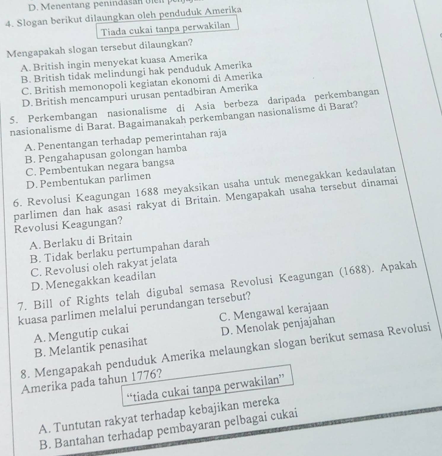 Menentang penindasan olen  p
4. Slogan berikut dilaungkan oleh penduduk Amerika
Tiada cukai tanpa perwakilan
Mengapakah slogan tersebut dilaungkan?
A. British ingin menyekat kuasa Amerika
B. British tidak melindungi hak penduduk Amerika
C. British memonopoli kegiatan ekonomi di Amerika
D. British mencampuri urusan pentadbiran Amerika
5. Perkembangan nasionalisme di Asia berbeza daripada perkembangan
nasionalisme di Barat. Bagaimanakah perkembangan nasionalisme di Barat?
A. Penentangan terhadap pemerintahan raja
B. Pengahapusan golongan hamba
C. Pembentukan negara bangsa
D. Pembentukan parlimen
6. Revolusi Keagungan 1688 meyaksikan usaha untuk menegakkan kedaulatan
parlimen dan hak asasi rakyat di Britain. Mengapakah usaha tersebut dinamai
Revolusi Keagungan?
A. Berlaku di Britain
B. Tidak berlaku pertumpahan darah
C. Revolusi oleh rakyat jelata
D. Menegakkan keadilan
7. Bill of Rights telah digubal semasa Revolusi Keagungan (1688). Apakah
kuasa parlimen melalui perundangan tersebut?
A. Mengutip cukai C. Mengawal kerajaan
B. Melantik penasihat D. Menolak penjajahan
8. Mengapakah penduduk Amerika melaungkan slogan berikut semasa Revolusi
Amerika pada tahun 1776?
“tiada cukai tanpa perwakilan”
A. Tuntutan rakyat terhadap kebajikan mereka
B. Bantahan terhadap pembayaran pelbagai cukai