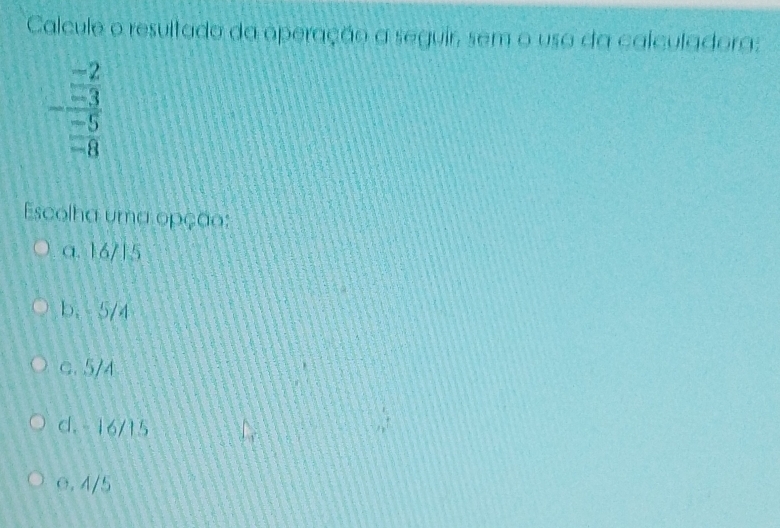 Calcule o resultado da operação a seguir, sem o usa da calculadora:
-frac (frac -3)^(-2)(_-5)^(-5)
Escolha uma opção:
a. 16/15
b. - 5/4
C. 5/4
d. - 16/15
e. 4/5