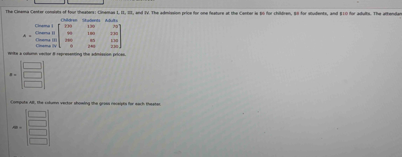 The Cinema Center consists of four theaters: Cinemas I, II, III, and IV. The admission price for one feature at the Center is $6 for children, $8 for students, and $10 for adults. The attendar
Write a column vector B representing the admission prices.
B=beginbmatrix □  □  □ endbmatrix
Compute AB, the column vector showing the gross receipts for each theater.
AB=beginbmatrix □  □  □  □ endbmatrix