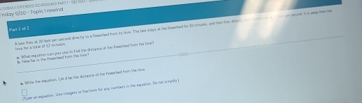 Friday 9/20- Tepie 1 rewind grerl l extendeo scvedulmo part 1 - se BAT d 
Part 1 of 2 
hive for a toty of 12 m nses . A bee tihes at 20 feot per second directy to a fowebed from its lius. The bee stays at the firwerbed for 10 moutes, and then ties deeh d w me ra on on wand it is way ther he 
_ 
_ 
. What equabon can you uue to find the divrance of the faverbed from the tie? b.. How far is the howebed hom the lore?_ 
Whits the equaton. Let d be the distance of the howerbe hom the Nive 
(Type an equation. Wse intagers or tractions for ay numters in the equation. De not sipbty)