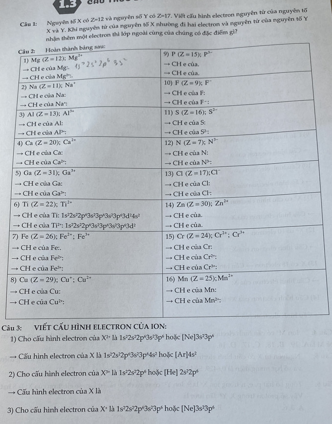 Nguyên tố X có Z=12 và nguyên số Y có Z=17. Viết cấu hình electron nguyên tử của nguyên tố
X và Y. Khi nguyên tử của nguyên tố X nhường đi hai electron và nguyên tử của nguyên tố Y
êm một electron thì lớp ngoài cùng của chúng có đặc điểm gì?
6
→
→
7
→
→
→
8)
a
→
Câu 3: 
1) Cho cấu hình electron của X^(2+) là 1s^22s^22p^63s^23p^6 hoặc [Ne]3s^23p^6
→ Cấu hình electron của X là 1s^22s^22p^63s^23p^64s^2 hoặc [Ar]4s^2
2) Cho cấu hình electron của X^(3+) là 1s^22s^22p^6 hoặc [He] 2s^22p^6
→ Cấu hình electron của X là
3) Cho cấu hình electron của X+ là 1s^22s^22p^63s^23p^6hodc[Ne]3s^23p^6