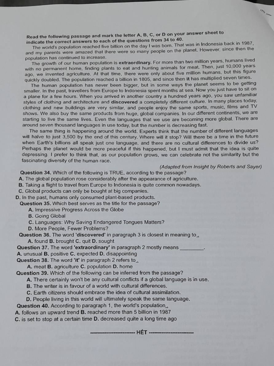 Read the following passage and mark the letter A, B, C, or D on your answer sheet to
indicate the correct answers to each of the questions from 34 to 40.
The world's population reached five billion on the day I was born. That was in Indonesia back in 1987,
and my parents were amazed that there were so many people on the planet. However, since then the
population has continued to increase.
The growth of our human population is extraordinary. For more than two million years, humans lived
with no permanent home, finding plants to eat and hunting animals for meat. Then, just 10,000 years
ago, we invented agriculture. At that time, there were only about five million humans, but this figure
quickly doubled. The population reached a billion in 1805, and since then it has multiplied seven times.
The human population has never been bigger, but in some ways the planet seems to be getting
smaller. In the past, travellers from Europe to Indonesia spent months at sea. Now you just have to sit on
a plane for a few hours. When you arrived in another country a hundred years ago, you saw unfamiliar
styles of clothing and architecture and discovered a completely different culture. In many places today,
clothing and new buildings are very similar, and people enjoy the same sports, music, films and TV
shows. We also buy the same products from huge, global companies. In our different continents, we are
starting to live the same lives. Even the languages that we use are becoming more global. There are
around seven thousand languages in use today, but the number is decreasing fast.
The same thing is happening around the world. Experts think that the number of different languages
will halve to just 3,500 by the end of this century. Where will it stop? Will there be a time in the future
when Earth's billions all speak just one language, and there are no cultural differences to divide us?
Perhaps the planet would be more peaceful if this happened, but I must admit that the idea is quite
depressing. I prefer to think that, as our population grows, we can celebrate not the similarity but the
fascinating diversity of the human race.
(Adapted from Insight by Roberts and Sayer)
Question 34. Which of the following is TRUE, according to the passage?
A. The global population rose considerably after the appearance of agriculture.
B. Taking a flight to travel from Europe to Indonesia is quite common nowadays.
C. Global products can only be bought at big companies.
D. In the past, humans only consumed plant-based products.
Question 35. Which best serves as the title for the passage?
A. Impressive Progress Across the Globe
B. Going Global
C. Languages: Why Saving Endangered Tongues Matters?
D. More People, Fewer Problems?
Question 36. The word 'discovered' in paragraph 3 is closest in meaning to_
A. found B. brought C. quit D. sought
Question 37. The word 'extraordinary' in paragraph 2 mostly means _.
A. unusual B. positive C. expected D. disappointing
Question 38. The word 'it' in paragraph 2 refers to
A. meat B. agriculture C. population D. home
Question 39. Which of the following can be inferred from the passage?
A. There certainly won't be any cultural conflicts if a global language is in use.
B. The writer is in favour of a world with cultural differences.
C. Earth citizens should embrace the idea of cultural assimilation.
D. People living in this world will ultimately speak the same language.
Question 40. According to paragraph 1, the world's population_
A. follows an upward trend B. reached more than 5 billion in 1987
C. is set to stop at a certain time D. decreased quite a long time ago
_Hét_