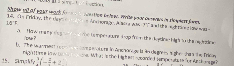 0.88 as a simplifion fraction. 
Show all of your work for wach question below. Write your answers in simplest form.
16°F. 
14. On Friday, the daytime high in Anchorage, Alaska was -7°F and the nighttime low was - 
a. How many degrate thd the temperature drop from the daytime high to the nighttime 
low? 
b. The warmest recorted temperature in Anchorage is 96 degrees higher than the Friday 
nighttime low temporature. What is the highest recorded temperature for Anchorage? 
15. Simplify  3/4 (-frac 2+2 1C 5/