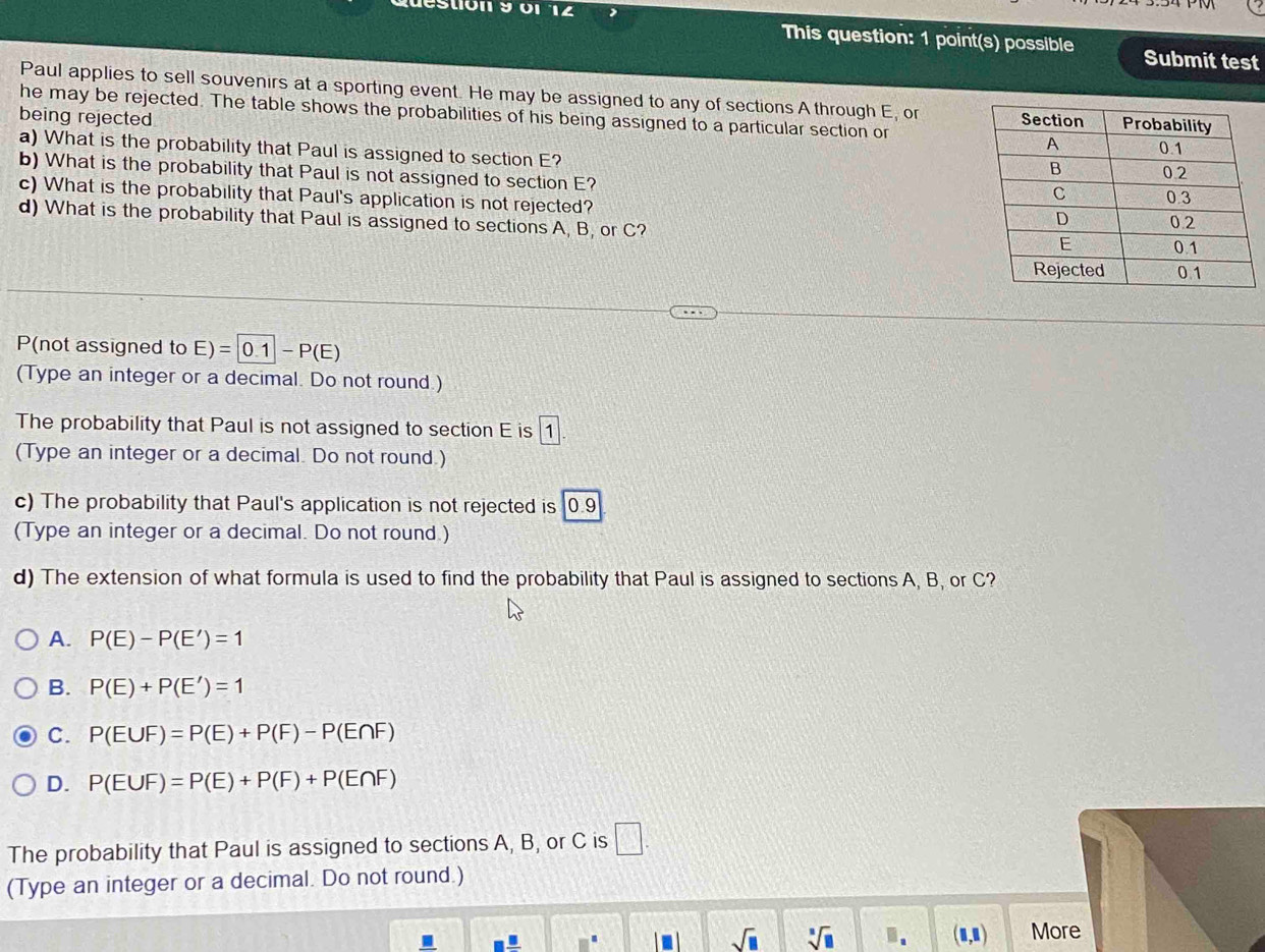 luestión 9 01 12 , This question: 1 point(s) possible
Submit test
Paul applies to sell souvenirs at a sporting event. He may be assigned to any of sections A through E, or
he may be rejected. The table shows the probabilities of his being assigned to a particular section or 
being rejected 
a) What is the probability that Paul is assigned to section E?
b) What is the probability that Paul is not assigned to section E?
c) What is the probability that Paul's application is not rejected? 
d) What is the probability that Paul is assigned to sections A, B, or C? 
P(not assigned to E)=|0.1|-P(E)
(Type an integer or a decimal. Do not round.)
The probability that Paul is not assigned to section E is 1
(Type an integer or a decimal. Do not round.)
c) The probability that Paul's application is not rejected is 0.9
(Type an integer or a decimal. Do not round.)
d) The extension of what formula is used to find the probability that Paul is assigned to sections A, B, or C?
A. P(E)-P(E')=1
B. P(E)+P(E')=1
C. P(E∪ F)=P(E)+P(F)-P(E∩ F)
D. P(E∪ F)=P(E)+P(F)+P(E∩ F)
The probability that Paul is assigned to sections A, B, or C is □. 
(Type an integer or a decimal. Do not round.)
sqrt(□ ) sqrt[□](□ ).. (□ ,□ ) More