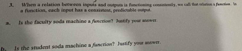 When a relation between inputs and outputs is functioning consistently, we call that relation a function. In 
a function, each input has a consistent, predictable output. 
a. Is the faculty soda machine a function? Justify your answer. 
be Is the student soda machine a function? Justify your answer.