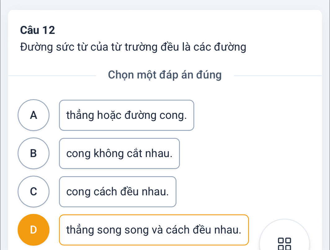 Đường sức từ của từ trường đều là các đường
Chọn một đáp án đúng
A thẳng hoặc đường cong.
B cong không cắt nhau.
C cong cách đều nhau.
D thẳng song song và cách đều nhau.