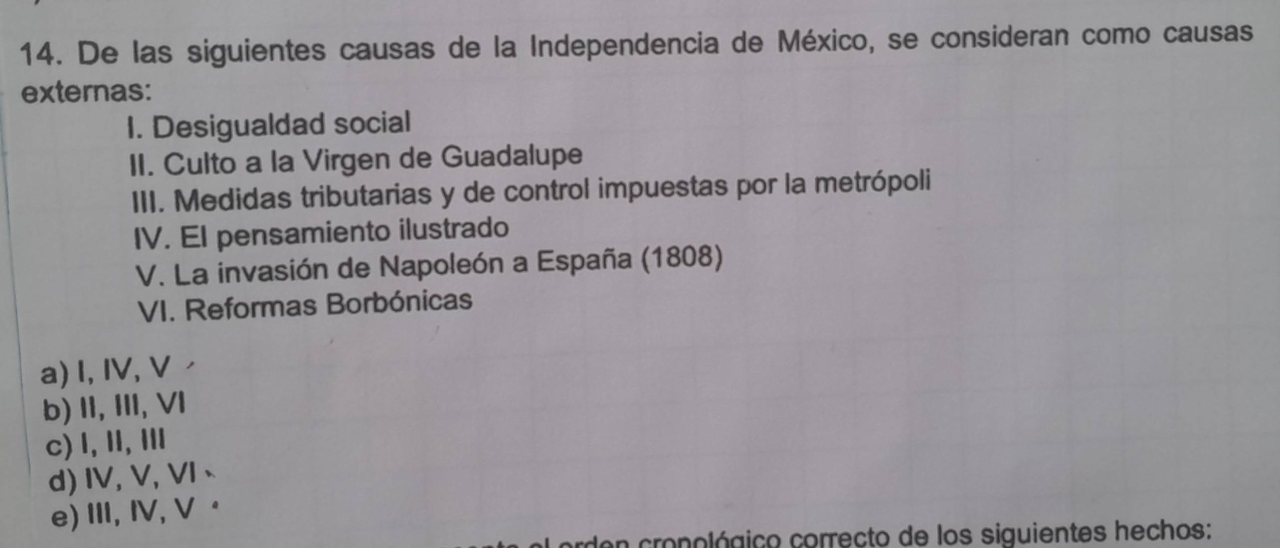 De las siguientes causas de la Independencia de México, se consideran como causas
externas:
I. Desigualdad social
II. Culto a la Virgen de Guadalupe
III. Medidas tributarias y de control impuestas por la metrópoli
IV. EI pensamiento ilustrado
V. La invasión de Napoleón a España (1808)
VI. Reformas Borbónicas
a) I, IV, V
b) II, III, VI
c) 1, Ⅱ, Ⅲ
d)IV, V, VI、
e)I, Ⅳ, V ·
rden cropológico correcto de los siguientes hechos: