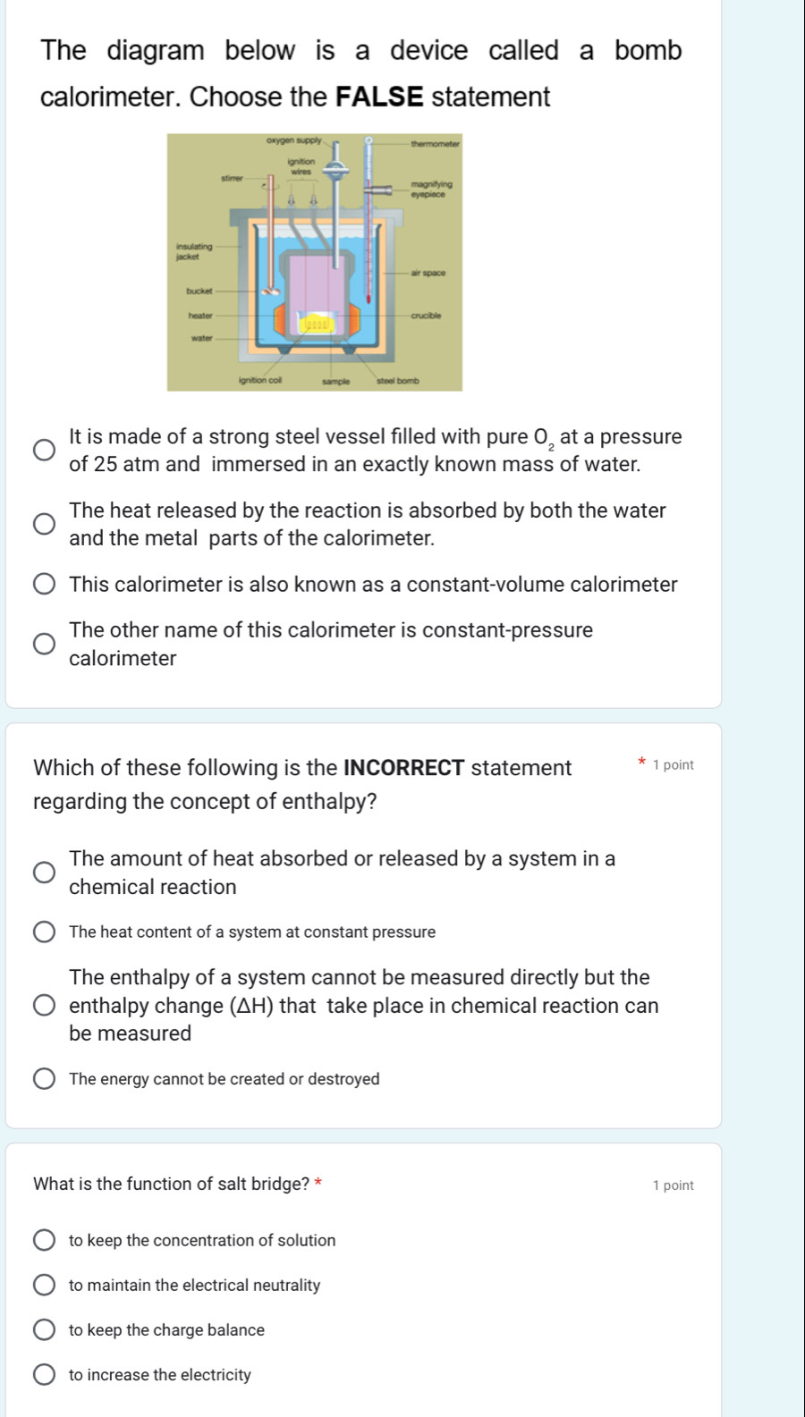 The diagram below is a device called a bomb
calorimeter. Choose the FALSE statement
It is made of a strong steel vessel filled with pure O_2 at a pressure
of 25 atm and immersed in an exactly known mass of water.
The heat released by the reaction is absorbed by both the water
and the metal parts of the calorimeter.
This calorimeter is also known as a constant-volume calorimeter
The other name of this calorimeter is constant-pressure
calorimeter
Which of these following is the INCORRECT statement 1 point
regarding the concept of enthalpy?
The amount of heat absorbed or released by a system in a
chemical reaction
The heat content of a system at constant pressure
The enthalpy of a system cannot be measured directly but the
enthalpy change (ΔH) that take place in chemical reaction can
be measured
The energy cannot be created or destroyed
What is the function of salt bridge? * 1 point
to keep the concentration of solution
to maintain the electrical neutrality
to keep the charge balance
to increase the electricity
