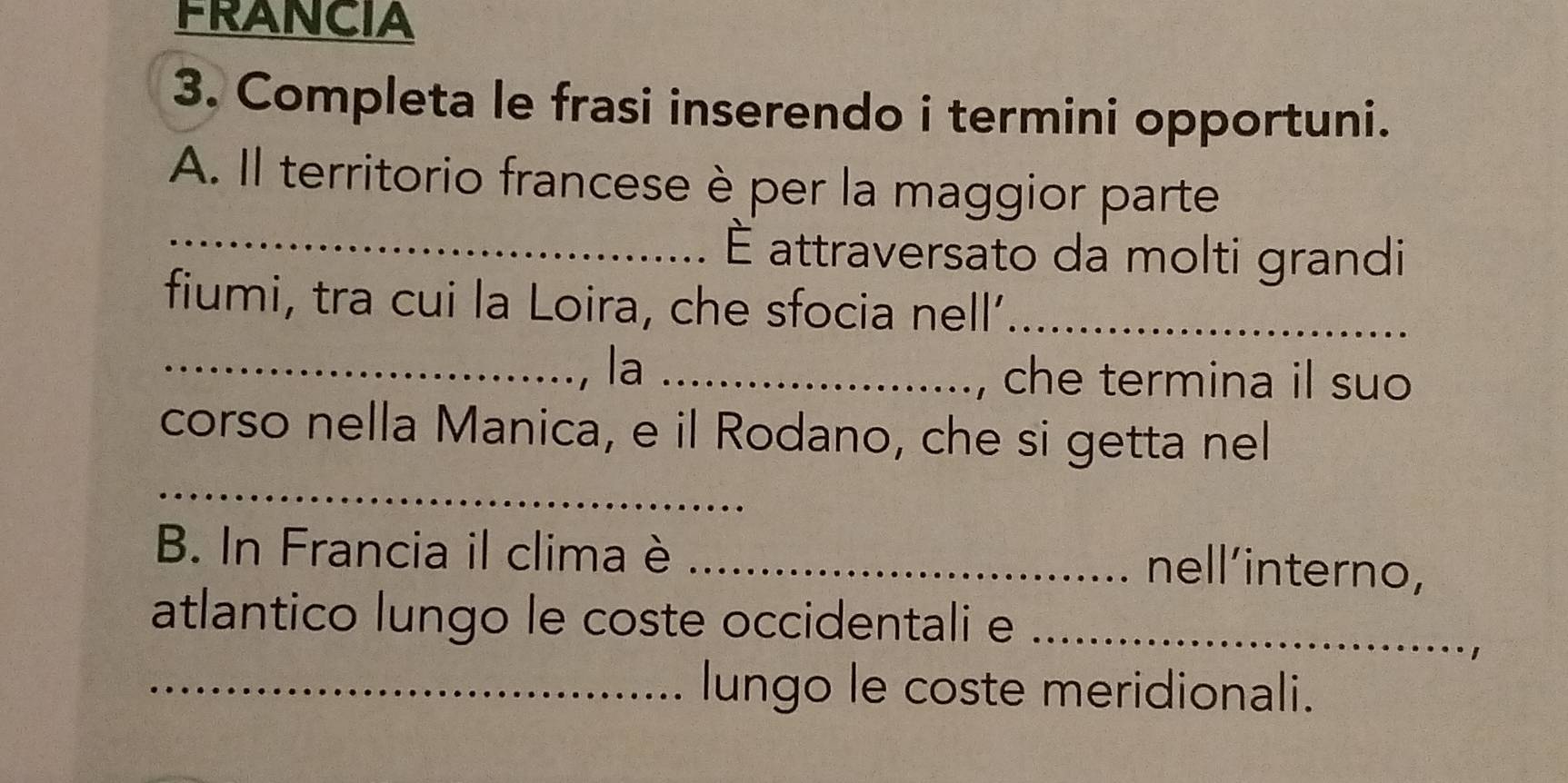 FRANCIA 
3. Completa le frasi inserendo i termini opportuni. 
A. Il territorio francese è per la maggior parte 
_ É attraversato da molti grandi 
fiumi, tra cui la Loira, che sfocia nell’_ 
_la_ 
che termina il suo 
_ 
corso nella Manica, e il Rodano, che si getta nel 
B. In Francia il clima è_ 
nell'interno, 
atlantico lungo le coste occidentali e_ 
_lungo le coste meridionali.