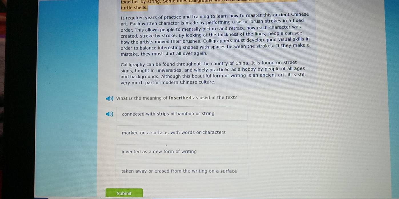 together by string. Sometimes camlgraph
turtle shells.
It requires years of practice and training to learn how to master this ancient Chinese
art. Each written character is made by performing a set of brush strokes in a fixed
order. This allows people to mentally picture and retrace how each character was
created, stroke by stroke. By looking at the thickness of the lines, people can see
how the artists moved their brushes. Calligraphers must develop good visual skills in
order to balance interesting shapes with spaces between the strokes. If they make a
mistake, they must start all over again.
Calligraphy can be found throughout the country of China. It is found on street
signs, taught in universities, and widely practiced as a hobby by people of all ages
and backgrounds. Although this beautiful form of writing is an ancient art, it is still
very much part of modern Chinese culture.
What is the meaning of inscribed as used in the text?
connected with strips of bamboo or string
marked on a surface, with words or characters
invented as a new form of writing
taken away or erased from the writing on a surface
Submit