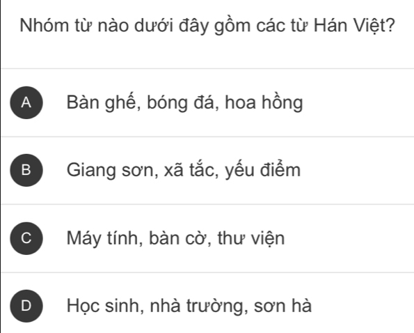 Nhóm từ nào dưới đây gồm các từ Hán Việt?
A Bàn ghế, bóng đá, hoa hồng
B Giang sơn, xã tắc, yếu điểm
C Máy tính, bàn cờ, thư viện
D Học sinh, nhà trường, sơn hà