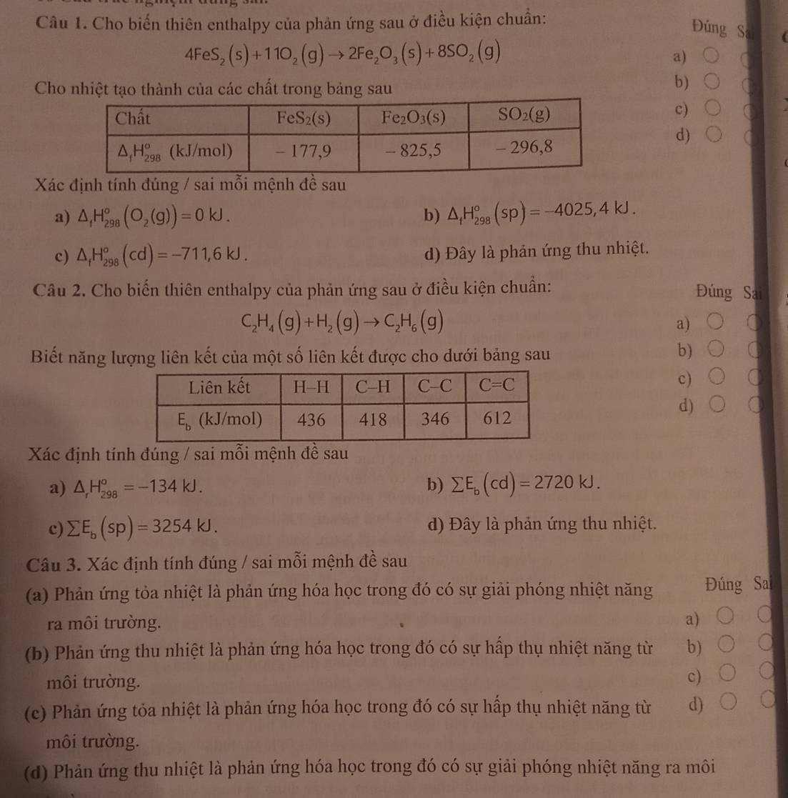 Cho biến thiên enthalpy của phản ứng sau ở điều kiện chuẩn:
Đúng Sai
4FeS_2(s)+11O_2(g)to 2Fe_2O_3(s)+8SO_2(g)
a)
Cho nhiệt tạo thành của các chất trong bảng sau
b)
c)
d)
Xác định tính đúng / sai mỗi mệnh đề sau
a) △ _fH_(298)°(O_2(g))=0kJ. b) △ _fH_(298)°(sp)=-4025,4kJ.
c) △ _fH_(298)°(cd)=-711,6kJ. d) Đây là phản ứng thu nhiệt.
Câu 2. Cho biến thiên enthalpy của phản ứng sau ở điều kiện chuẩn: Đúng Sai
C_2H_4(g)+H_2(g)to C_2H_6(g)
a)
Biết năng lượng liên kết của một số liên kết được cho dưới bảng sau
b)
c)
d) a
Xác định tính đúng / sai mỗi mệnh đề sau
a) △ _rH_(298)^o=-134kJ. b) sumlimits E_b(cd)=2720kJ.
c) sumlimits E_b(sp)=3254kJ. d) Đây là phản ứng thu nhiệt.
Câu 3. Xác định tính đúng / sai mỗi mệnh đề sau
(a) Phản ứng tỏa nhiệt là phản ứng hóa học trong đó có sự giải phóng nhiệt năng Đúng Sa
ra môi trường. a)
(b) Phản ứng thu nhiệt là phản ứng hóa học trong đó có sự hấp thụ nhiệt năng từ b)
môi trường.
c)
(c) Phản ứng tỏa nhiệt là phản ứng hóa học trong đó có sự hấp thụ nhiệt năng từ d)
môi trường.
(d) Phản ứng thu nhiệt là phản ứng hóa học trong đó có sự giải phóng nhiệt năng ra môi