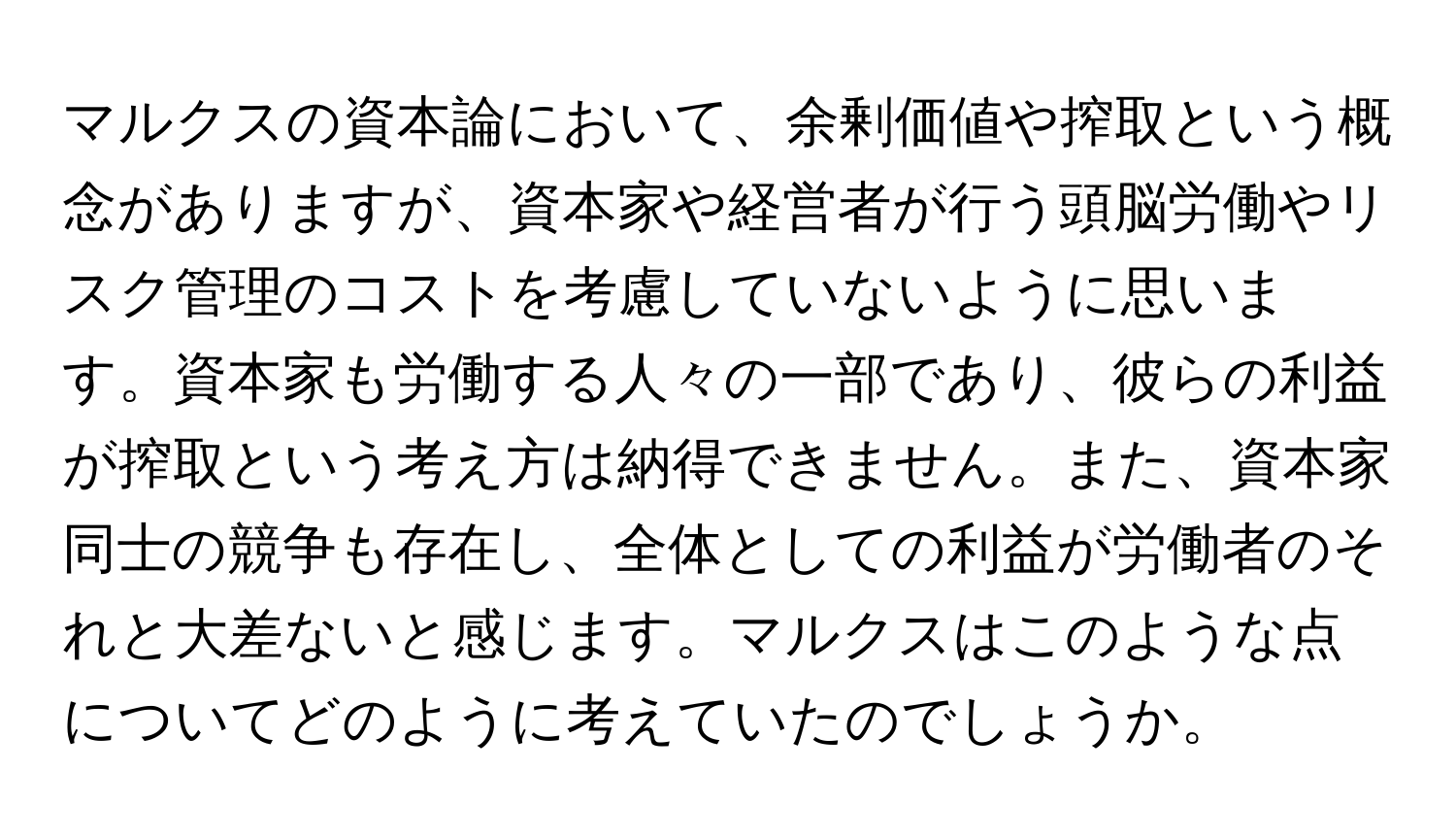 マルクスの資本論において、余剰価値や搾取という概念がありますが、資本家や経営者が行う頭脳労働やリスク管理のコストを考慮していないように思います。資本家も労働する人々の一部であり、彼らの利益が搾取という考え方は納得できません。また、資本家同士の競争も存在し、全体としての利益が労働者のそれと大差ないと感じます。マルクスはこのような点についてどのように考えていたのでしょうか。