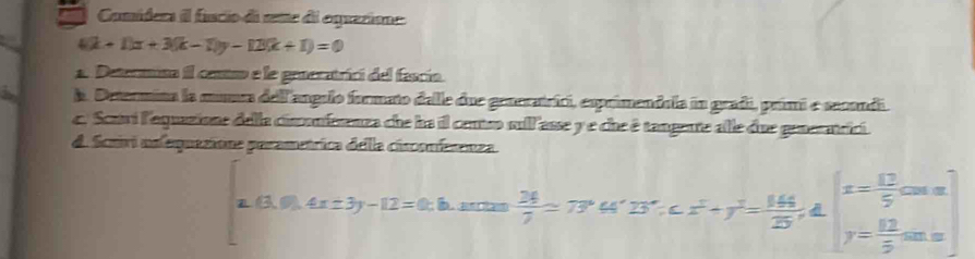 Comíders il fuscio di seme de oguacione.
4(k+1)x+3(k-1)y-12(k+1)=0
1. Determisa il cotro e le groeratrici del fascío.
A. Determina la munea dellangulo formato delle due generatríci, esprimendola in gradi, primi e secondi.
c. Scari l'equazione della cinonfnenza che ha il contso sll asse y e che é tangeute alle due generatrici.
d. Scuivi nnfequazione perametrica della cisconferenza.
(3,0).4x± 3y-12=0:b  26/7 =77°44'B'........= 144/25 , 4∈t _y= 12/5 cos x