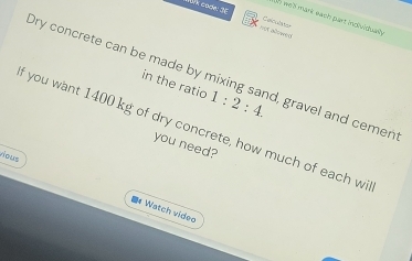 ah we'll mark each part individualy 
lk code: 36 not alo wed 
Celcutator 
Ory concrete can be made by mixing sand, gravel and cemen 
in the ratio 1:2:4. 
f you want 1400 kg of dry concrete, how much of each wi 
you need? 
vious 
*Watch video